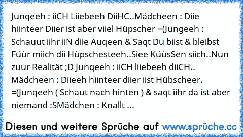 Junqeeh : iiCH Liiebeeh DiiHC..♥
Mädcheen : Diie hiinteer Diier ist aber viiel Hüpscher =(
Jungeeh : Schauut iihr iiN diie Auqeen & Saqt Du biist & bleibst Füür miich dii Hüpschesteeh..♥
Siee KüüsSen siich..♥
Nun zuur Realität ;D 
Junqeeh : iiCH liiebeeh diiCH..♥ 
Mädcheen : Diieeh hiinteer diier iist Hübscheer. =(
Junqeeh ( Schaut nach hinten ) & saqt iihr da ist aber niemand :S
Mädchen : Knal...