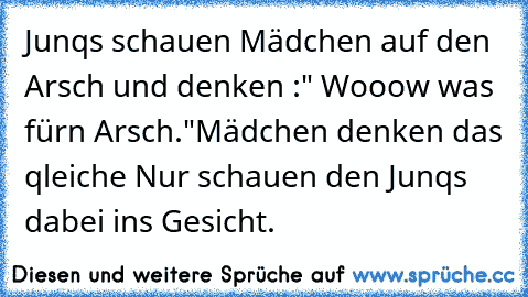 Junqs schauen Mädchen auf den Arsch und denken :" Wooow was für´n Arsch."
Mädchen denken das qleiche Nur schauen den Junqs dabei ins Gesicht.