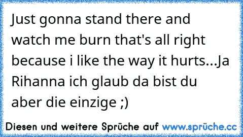 Just gonna stand there and watch me burn that's all right because i like the way it hurts...Ja Rihanna ich glaub da bist du aber die einzige ;)