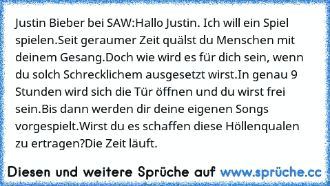 Justin Bieber bei SAW:
Hallo Justin. Ich will ein Spiel spielen.
Seit geraumer Zeit quälst du Menschen mit deinem Gesang.
Doch wie wird es für dich sein, wenn du solch Schrecklichem ausgesetzt wirst.
In genau 9 Stunden wird sich die Tür öffnen und du wirst frei sein.
Bis dann werden dir deine eigenen Songs vorgespielt.
Wirst du es schaffen diese Höllenqualen zu ertragen?
Die Zeit läuft.