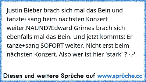 Justin Bieber brach sich mal das Bein und tanzte+sang beim nächsten Konzert weiter.
NAUND?
Edward Grimes brach sich ebenfalls mal das Bein. Und jetzt kommts: Er tanze+sang SOFORT weiter. Nicht erst beim nächsten Konzert. Also wer ist hier 'stark' ? -.-'