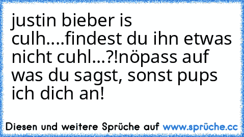 justin bieber is culh....findest du ihn etwas nicht cuhl...?!
nö
pass auf was du sagst, sonst pups ich dich an!