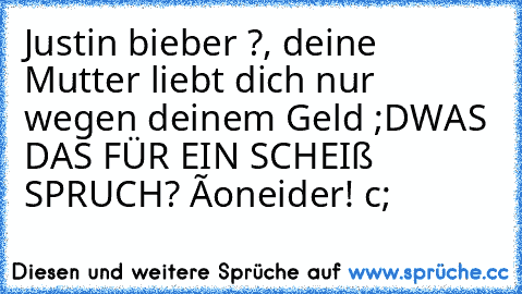 Justin bieber ?, deine Mutter liebt dich nur wegen deinem Geld ;D
WAS DAS FÜR EIN SCHEIß SPRUCH? ôo
neider! c;