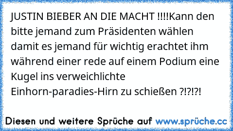 JUSTIN BIEBER AN DIE MACHT !!!!
Kann den bitte jemand zum Präsidenten wählen damit es jemand für wichtig erachtet ihm während einer rede auf einem Podium eine Kugel ins verweichlichte Einhorn-paradies-Hirn zu schießen ?!?!?!