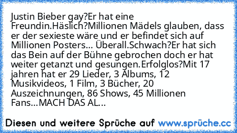 Justin Bieber gay?
Er hat eine Freundin.
Häslich?
Millionen Mädels glauben, dass er der sexieste wäre und er befindet sich auf Millionen Posters... Überall.
Schwach?
Er hat sich das Bein auf der Bühne gebrochen doch er hat weiter getanzt und gesungen.
Erfolglos?
Mit 17 jahren hat er 29 Lieder, 3 Albums, 12 Musikvideos, 1 Film, 3 Bücher, 20 Auszeichnungen, 86 Shows, 45 Millionen Fans...
MACH DAS...