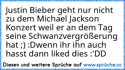 Justin Bieber geht nur nicht zu dem Michael Jackson Konzert weil er an dem Tag seine Schwanzvergrößerung hat ;) :D
wenn ihr ihn auch hasst dann liked dies :'DD