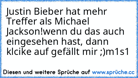 Justin Bieber hat mehr Treffer als Michael Jackson!
wenn du das auch eingesehen hast, dann klcike auf gefällt mir ;)
m1s1