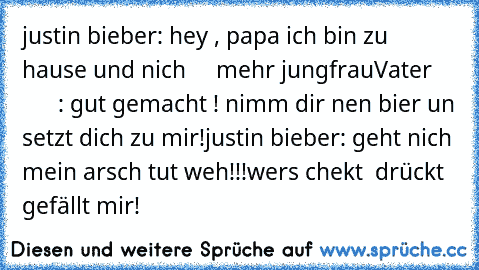 justin bieber: hey , papa ich bin zu hause und nich     mehr jungfrau
Vater           : gut gemacht ! nimm dir nen bier un setzt dich zu mir!
justin bieber: geht nich mein arsch tut weh!!!
wers chekt  drückt gefällt mir!