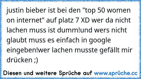 justin bieber ist bei den "top 50 women on internet" auf platz 7 XD wer da nicht lachen muss ist dumm!
und wers nicht glaubt muss es einfach in google eingeben!
wer lachen musste gefällt mir drücken ;)