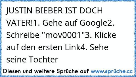 JUSTIN BIEBER IST DOCH VATER!
1. Gehe auf Google
2. Schreibe "mov0001"
3. Klicke auf den ersten Link
4. Sehe seine Tochter