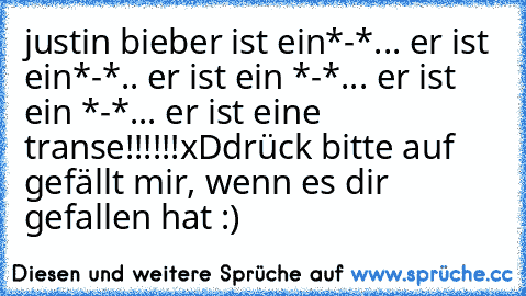 justin bieber ist ein*-*... er ist ein*-*.. er ist ein *-*... er ist ein *-*... er ist eine transe!!!!!!
xD
drück bitte auf gefällt mir, wenn es dir gefallen hat :)