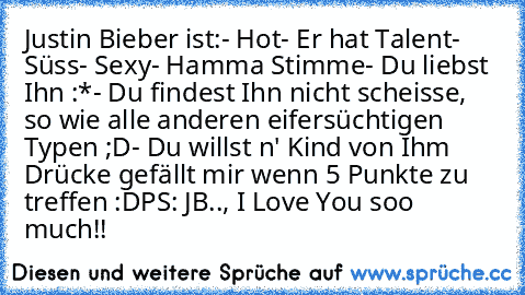 Justin Bieber ist:
- Hot
- Er hat Talent
- Süss
- Sexy
- Hamma Stimme
- Du liebst Ihn :*
- Du findest Ihn nicht scheisse, so wie alle anderen eifersüchtigen Typen ;D
- Du willst n' Kind von Ihm ♥
Drücke gefällt mir wenn 5 Punkte zu treffen :D
PS: JB.., I Love You soo much!!