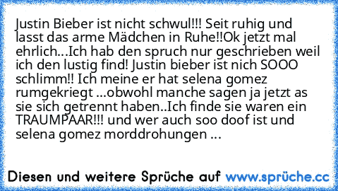 Justin Bieber ist nicht schwul!!! Seit ruhig und lasst das arme Mädchen in Ruhe!!
Ok jetzt mal ehrlich...Ich hab den spruch nur geschrieben weil ich den lustig find! Justin bieber ist nich SOOO schlimm!! Ich meine er hat selena gomez rumgekriegt ...obwohl manche sagen ja jetzt as sie sich getrennt haben..Ich finde sie waren ein TRAUMPAAR!!! und wer auch soo doof ist und selena gomez morddrohung...