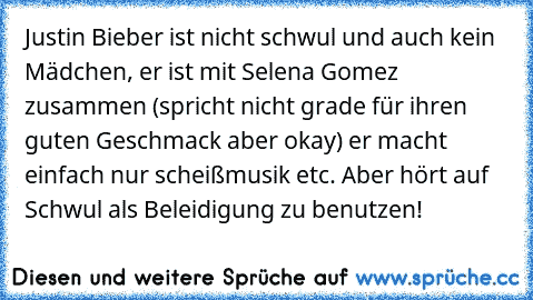 Justin Bieber ist nicht schwul und auch kein Mädchen, er ist mit Selena Gomez zusammen (spricht nicht grade für ihren guten Geschmack aber okay) er macht einfach nur scheißmusik etc. Aber hört auf Schwul als Beleidigung zu benutzen!