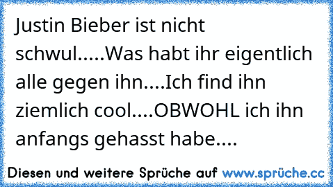 Justin Bieber ist nicht schwul.....
Was habt ihr eigentlich alle gegen ihn....
Ich find ihn ziemlich cool....
OBWOHL ich ihn anfangs gehasst habe....