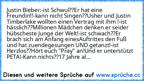 Justin Bieber:
-ist Schwul??
Er hat eine Freundin!!
-kann nicht Singen??
Usher und Justin Timberlake wollten einen Vertrag mit ihm !
-ist hässlich??
Millionen Mädchen denken er sei
der hübscheste Junge der Welt!
-ist schwach??
Er brach sich am Anfang eines
Auftrittes den Fuß und hat zuende
gesungen UND getanzt!
-ist Herzlos??
Hört euch "Pray" an!
Und er unterstützt PETA!
-Kann nichts??
17 Jahre...