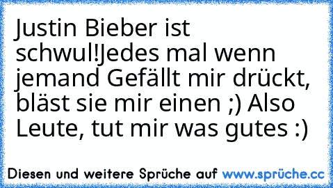 Justin Bieber ist schwul!
Jedes mal wenn jemand Gefällt mir drückt, bläst sie mir einen ;) Also Leute, tut mir was gutes :) ♥