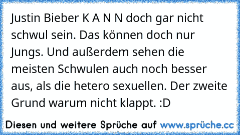 Justin Bieber K A N N doch gar nicht schwul sein. Das können doch nur Jungs. 
Und außerdem sehen die meisten Schwulen auch noch besser aus, als die hetero sexuellen. Der zweite Grund warum nicht klappt. :D