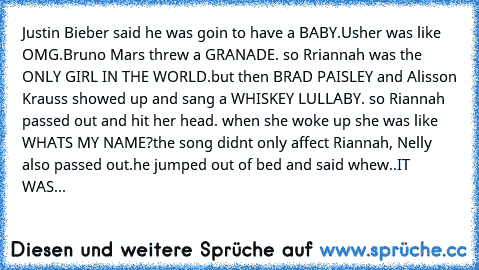 Justin Bieber said he was goin to have a BABY.Usher was like OMG.Bruno Mars threw a GRANADE. so Rriannah was the ONLY GIRL IN THE WORLD.but then BRAD PAISLEY and Alisson Krauss showed up and sang a WHISKEY LULLABY. so Riannah passed out and hit her head. when she woke up she was like WHATS MY NAME?the﻿ song didnt only affect Riannah, Nelly also passed out.he jumped out of bed and said whew..IT WAS...