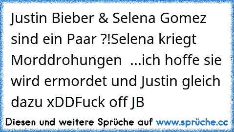 Justin Bieber & Selena Gomez sind ein Paar ?!
Selena kriegt Morddrohungen  ...
ich hoffe sie wird ermordet und Justin gleich dazu xDD
Fuck off JB 