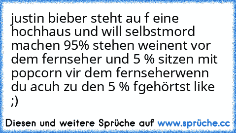 justin bieber steht au f eine hochhaus und will selbstmord machen 95% stehen weinent vor dem fernseher und 5 % sitzen mit popcorn vir dem fernseher
wenn du acuh zu den 5 % fgehörtst like ;)