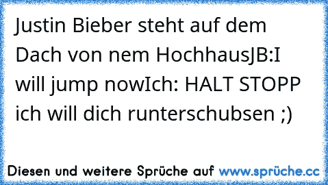 Justin Bieber steht auf dem Dach von nem Hochhaus
JB:I will jump now
Ich: HALT STOPP ich will dich runterschubsen ;)