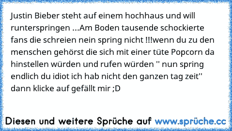 Justin Bieber steht auf einem hochhaus und will runterspringen ...
Am Boden tausende schockierte fans die schreien nein spring nicht !!!
wenn du zu den menschen gehörst die sich mit einer tüte Popcorn da hinstellen würden und rufen würden '' nun spring endlich du idiot ich hab nicht den ganzen tag zeit'' dann klicke auf gefällt mir ;D