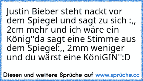 Justin Bieber steht nackt vor dem Spiegel und sagt zu sich :,, 2cm mehr und ich wäre ein König''
da sagt eine Stimme aus dem Spiegel:,, 2mm weniger und du wärst eine KöniGIN''
:D 
♥