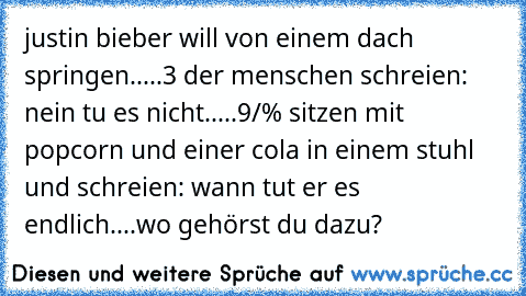 justin bieber will von einem dach springen.....3 der menschen schreien: nein tu es nicht.....9/% sitzen mit popcorn und einer cola in einem stuhl und schreien: wann tut er es endlich....wo gehörst du dazu?