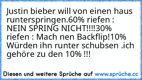 Justin bieber will von einen haus runterspringen.
60% riefen : NEIN SPRING NICHT!!!!
30% riefen : Mach nen Backflip!
10% Würden ihn runter schubsen .
ich gehöre zu den 10% !!!