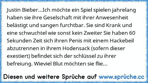 Justin Bieber...
Ich möchte ein Spiel spielen
 jahrelang haben sie ihre Geselschaft mit ihrer Anwesenheit belästigt
 und sangen furchtbar.
 Sie sind Krank und eine schwuchtel wie sonst kein Zweiter
 Sie haben 60 Sekunden Zeit sich ihren Penis mit einem Hackebeil abzutrennen
 in ihrem Hodensack (sofern dieser exestiert) befindet sich der schlüssel zu﻿ ihrer befreiung.
 Wieviel Blut möchten sie f...