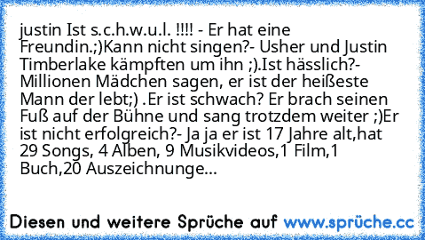 justin Ist s.c.h.w.u.l. !!!! - Er hat eine Freundin.;)
Kann nicht singen?- Usher und Justin Timberlake kämpften um ihn ;).
Ist hässlich?- Millionen Mädchen sagen, er ist der heißeste Mann der lebt;) .
Er ist schwach? Er brach seinen Fuß auf der Bühne und sang trotzdem weiter ;)
Er ist nicht erfolgreich?- Ja ja er ist 17 Jahre alt,hat 29 Songs, 4 Alben, 9﻿ Musikvideos,1 Film,1 Buch,20 Auszeichnu...