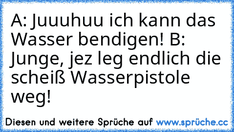 A: Juuuhuu ich kann das Wasser bendigen! B: Junge, jez leg endlich die scheiß Wasserpistole weg!