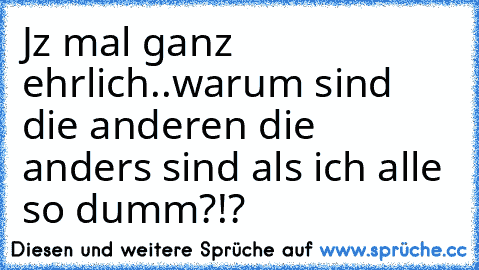 Jz mal ganz ehrlich..warum sind die anderen die anders sind als ich alle so dumm?!?