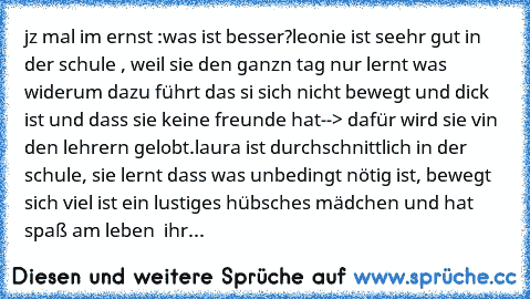 jz mal im ernst :
was ist besser?
leonie ist seehr gut in der schule , weil sie den ganzn tag nur lernt was widerum dazu führt das si sich nicht bewegt und dick ist und dass sie keine freunde hat--> dafür wird sie vin den lehrern gelobt.
laura ist durchschnittlich in der schule, sie lernt dass was unbedingt nötig ist, bewegt sich viel ist ein lustiges hübsches mädchen und hat spaß am leben  ihr...