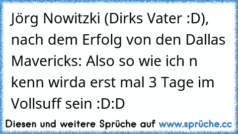 Jörg Nowitzki (Dirks Vater :D), nach dem Erfolg von den Dallas Mavericks: Also so wie ich n kenn wirda erst mal 3 Tage im Vollsuff sein :D:D