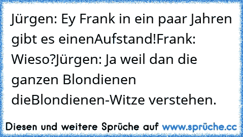 Jürgen: Ey Frank in ein paar Jahren gibt es einen
Aufstand!
Frank: Wieso?
Jürgen: Ja weil dan die ganzen Blondienen die
Blondienen-Witze verstehen.