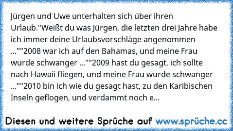 Jürgen und Uwe unterhalten sich über ihren Urlaub.
"Weißt du was Jürgen, die letzten drei Jahre habe ich immer deine Urlaubsvorschläge angenommen ..."
"2008 war ich auf den Bahamas, und meine Frau wurde schwanger ..."
"2009 hast du gesagt, ich sollte nach Hawaii fliegen, und meine Frau wurde schwanger ..."
"2010 bin ich wie du gesagt hast, zu den Karibischen Inseln geflogen, und verdammt noch e...