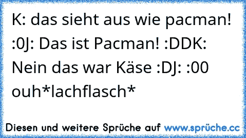 K: das sieht aus wie pacman! :0
J: Das ist Pacman! :DD
K: Nein das war Käse :D
J: :00 ouh
*lachflasch*