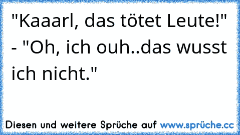 "Kaaarl, das tötet Leute!" - "Oh, ich ouh..das wusst ich nicht."