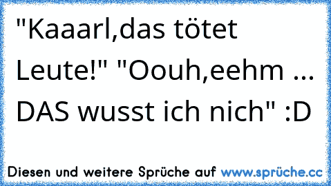 "Kaaarl,das tötet Leute!" "Oouh,eehm ... DAS wusst ich nich" :D