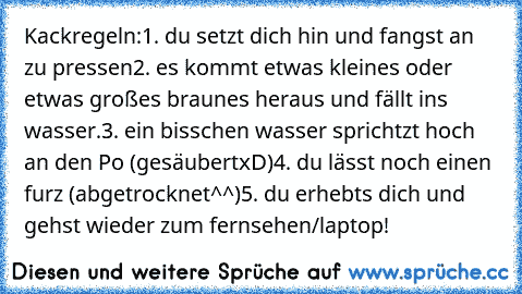 Kackregeln:
1. du setzt dich hin und fangst an zu pressen
2. es kommt etwas kleines oder etwas großes braunes heraus und fällt ins wasser.
3. ein bisschen wasser sprichtzt hoch an den Po (gesäubertxD)
4. du lässt noch einen furz (abgetrocknet^^)
5. du erhebts dich und gehst wieder zum fernsehen/laptop!