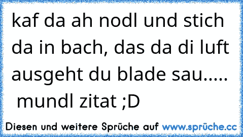 kaf da ah nodl und stich da in bach, das da di luft ausgeht du blade sau.....  mundl zitat ;D