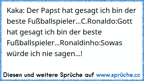 Kaka: Der Papst hat gesagt ich bin der beste Fußballspieler...
C.Ronaldo:Gott hat gesagt ich bin der beste Fußballspieler...
Ronaldinho:Sowas würde ich nie sagen...!