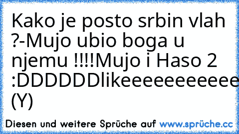 Kako je posto srbin vlah ?
-Mujo ubio boga u njemu !!!!
Mujo i Haso 2 :DDDDDD
likeeeeeeeeeeeeeeen (Y)