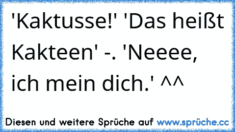 'Kaktusse!' 'Das heißt Kakteen' -. 'Neeee, ich mein dich.' ^^