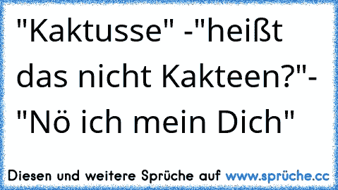 "Kaktusse" -"heißt das nicht Kakteen?"- "Nö ich mein Dich"