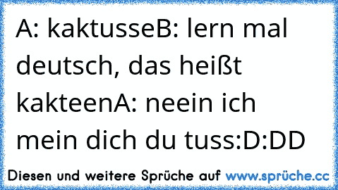 A: kaktusse
B: lern mal deutsch, das heißt kakteen
A: neein ich mein dich du tuss:D:DD