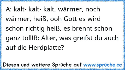 A: kalt- kalt- kalt, wärmer, noch wärmer, heiß, ooh Gott es wird schon richtig heiß, es brennt schon ganz toll!
B: Alter, was greifst du auch auf die Herdplatte?