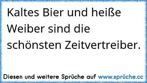 Kaltes Bier und heiße Weiber sind die schönsten Zeitvertreiber.